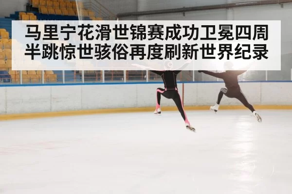 马里宁花滑世锦赛成功卫冕四周半跳惊世骇俗再度刷新世界纪录
