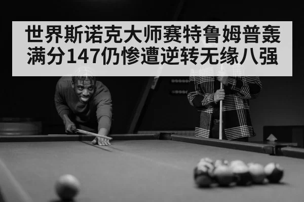 世界斯诺克大师赛特鲁姆普轰满分147仍惨遭逆转无缘八强