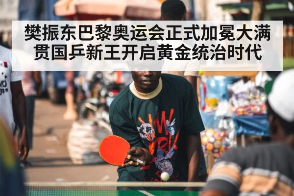 樊振东巴黎奥运会正式加冕大满贯国乒新王开启黄金统治时代
